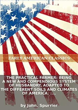 Full Download The practical farmer: being a new and compendious system of husbandry, adapted to the different soils and climates of America. : Containing the - John Spurrier | PDF