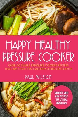 Read Online Happy Healthy Pressure Cooker: Over 50 Simple Pressure Cooker Recipes That Are Light on Calories & Big on Flavor - Paul Wilson | PDF