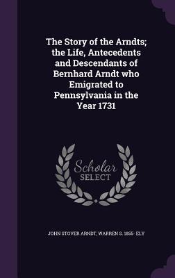 Download The Story of the Arndts; The Life, Antecedents and Descendants of Bernhard Arndt Who Emigrated to Pennsylvania in the Year 1731 - John Stover Arndt | PDF
