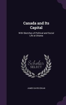 Read Canada and Its Capital: With Sketches of Political and Social Life at Ottawa - J D 1841-1899 Edgar | PDF