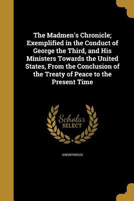 Full Download The Madmen's Chronicle; Exemplified in the Conduct of George the Third, and His Ministers Towards the United States, from the Conclusion of the Treaty of Peace to the Present Time - Anonymous | ePub