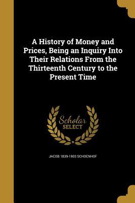 Read Online A History of Money and Prices, Being an Inquiry Into Their Relations from the Thirteenth Century to the Present Time - Jacob Schoenhof | PDF