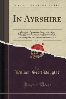 Read Online In Ayrshire, Vol. 1: A Descriptive Picture of the County of Ayr, with Relative Notes on Interesting Local Subjects, Chiefly Derived During a Recent Personal Tour; The District of Cunninghame, with Historical Introduction, Etc (Classic Reprint) - William Scott Douglas file in PDF
