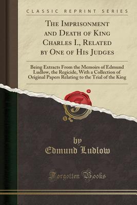 Read The Imprisonment and Death of King Charles I., Related by One of His Judges: Being Extracts from the Memoirs of Edmund Ludlow, the Regicide, with a Collection of Original Papers Relating to the Trial of the King (Classic Reprint) - Edmund Ludlow | ePub
