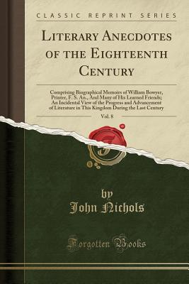 Full Download Literary Anecdotes of the Eighteenth Century, Vol. 8: Comprising Biographical Memoirs of William Bowyer, Printer, F. S. An., and Many of His Learned Friends; An Incidental View of the Progress and Advancement of Literature in This Kingdom During the Last - John Nichols | PDF