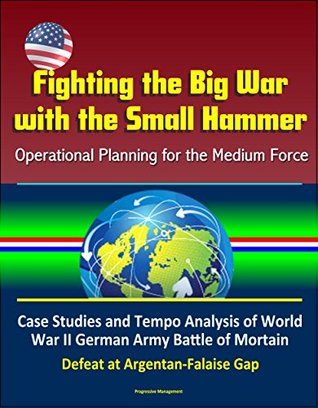 Full Download Fighting the Big War with the Small Hammer: Operational Planning for the Medium Force - Case Studies and Tempo Analysis of World War II German Army Battle of Mortain, Defeat at Argentan-Falaise Gap - U.S. Government file in PDF