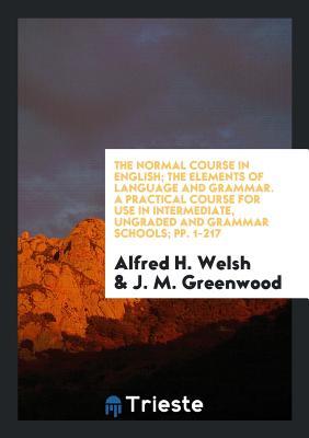 Read Online The Normal Course in English; The Elements of Language and Grammar. a Practical Course for Use in Intermediate, Ungraded and Grammar Schools; Pp. 1-217 - Alfred H Welsh file in ePub