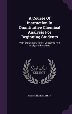 Read A Course of Instruction in Quantitative Chemical Analysis for Beginning Students: With Explanatory Notes, Questions and Analytical Problems - George McPhail Smith | ePub
