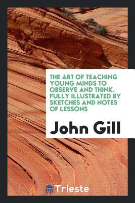 Read Online The Art of Teaching Young Minds to Observe and Think. Fully Illustrated by Sketches and Notes of Lessons - John Gill | ePub