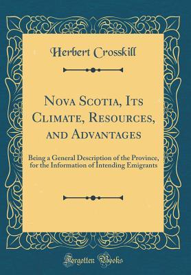 Read Online Nova Scotia, Its Climate, Resources, and Advantages: Being a General Description of the Province, for the Information of Intending Emigrants (Classic Reprint) - Herbert Crosskill file in PDF