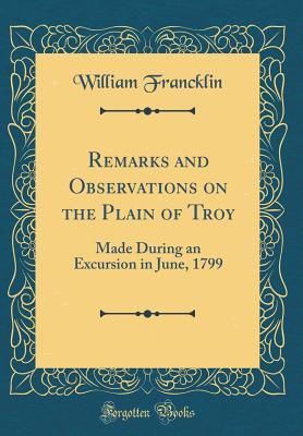 Read Online Remarks and Observations on the Plain of Troy: Made During an Excursion in June, 1799 (Classic Reprint) - William Francklin | PDF