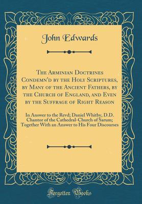 Read Online The Arminian Doctrines Condemn'd by the Holy Scriptures, by Many of the Ancient Fathers, by the Church of England, and Even by the Suffrage of Right Reason: In Answer to the Revd; Daniel Whitby, D.D. Chantor of the Cathedral-Church of Sarum; Together with - John Edwards file in ePub