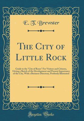 Full Download The City of Little Rock: Guide to the city of Roses for Visitors and Citizens, Giving a Sketch of the Development and Present Importance of the City, with a Business Directory, Profusely Illustrated (Classic Reprint) - E T Brewster | ePub