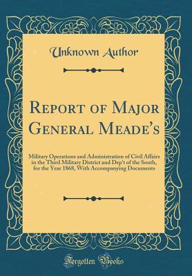 Read Report of Major General Meade's: Military Operations and Administration of Civil Affairs in the Third Military District and Dep't of the South, for the Year 1868, with Accompanying Documents (Classic Reprint) - Unknown | PDF