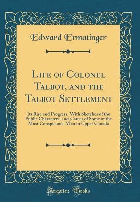 Read Life of Colonel Talbot, and the Talbot Settlement: Its Rise and Progress, with Sketches of the Public Characters, and Career of Some of the Most Conspicuous Men in Upper Canada (Classic Reprint) - Edward Ermatinger | PDF