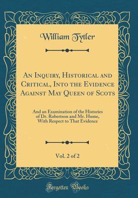 Read Online An Inquiry, Historical and Critical, Into the Evidence Against May Queen of Scots, Vol. 2 of 2: And an Examination of the Histories of Dr. Robertson and Mr. Hume, with Respect to That Evidence (Classic Reprint) - William Tytler | PDF