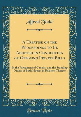 Download A Treatise on the Proceedings to Be Adopted in Conducting or Opposing Private Bills: In the Parliament of Canada, and the Standing Orders of Both Houses in Relation Thereto (Classic Reprint) - Alfred Todd file in ePub