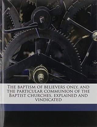 Full Download The baptism of believers only, and the particular communion of the Baptist churches, explained and vindicated - Thomas Baldwin | ePub