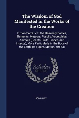 Full Download The Wisdom of God Manifested in the Works of the Creation: In Two Parts. Viz. the Heavenly Bodies, Elements, Meteors, Fossils, Vegetables, Animals (Beasts, Birds, Fishes, and Insects), More Particularly in the Body of the Earth, Its Figure, Motion, and Co - John Ray | PDF