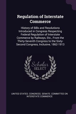 Full Download Regulation of Interstate Commerce: History of Bills and Resolutions Introduced in Congress Respecting Federal Regulation of Interstate Commerce by Railways, Etc., from the Thirty-Seventh Congress to the Sixty-Second Congress, Inclusive, 1862-1913 - U.S. Senate | ePub