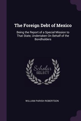 Download The Foreign Debt of Mexico: Being the Report of a Special Mission to That State, Undertaken on Behalf of the Bondholders - William Parish Robertson | ePub