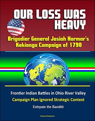 Read Our Loss Was Heavy: Brigadier General Josiah Harmar's Kekionga Campaign of 1790 – Frontier Indian Battles in Ohio River Valley, Campaign Plan Ignored Strategic Context, Extirpate the Banditti - U.S. Government file in PDF
