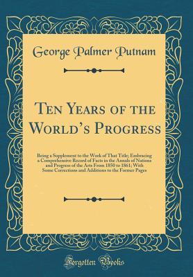 Download Ten Years of the World's Progress: Being a Supplement to the Work of That Title; Embracing a Comprehensive Record of Facts in the Annals of Nations and Progress of the Arts from 1850 to 1861; With Some Corrections and Additions to the Former Pages - George Palmer Putnam | PDF