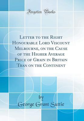 Read Online Letter to the Right Honourable Lord Viscount Melbourne, on the Cause of the Higher Average Price of Grain in Britain Than on the Continent (Classic Reprint) - George Grant Suttie | PDF