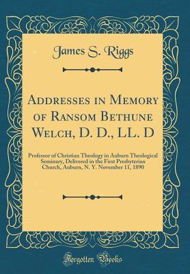 Read Addresses in Memory of Ransom Bethune Welch, D. D., LL. D: Professor of Christian Theology in Auburn Theological Seminary, Delivered in the First Presbyterian Church, Auburn, N. Y. November 11, 1890 (Classic Reprint) - James S Riggs file in ePub