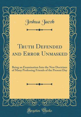 Read Truth Defended and Error Unmasked: Being an Examination Into the New Doctrines of Many Professing Friends of the Present Day (Classic Reprint) - Joshua Jacob | PDF