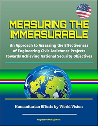 Read Online Measuring the Immeasurable: An Approach to Assessing the Effectiveness of Engineering Civic Assistance Projects Towards Achieving National Security Objectives - Humanitarian Efforts by World Vision - U.S. Government | ePub