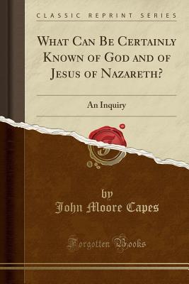Read Online What Can Be Certainly Known of God and of Jesus of Nazareth?: An Inquiry (Classic Reprint) - John Moore Capes | ePub