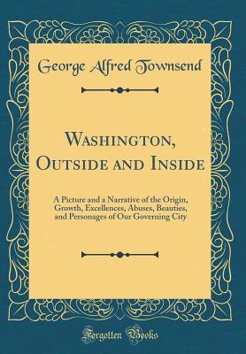 Download Washington, Outside and Inside: A Picture and a Narrative of the Origin, Growth, Excellences, Abuses, Beauties, and Personages of Our Governing City (Classic Reprint) - George Alfred Townsend | PDF