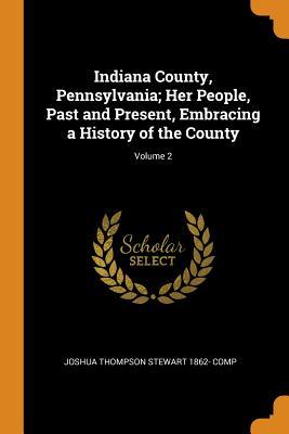 Read Online Indiana County, Pennsylvania; Her People, Past and Present, Embracing a History of the County; Volume 2 - Joshua Thompson 1862- Comp Stewart | PDF