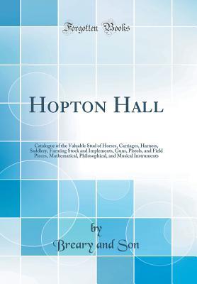 Read Online Hopton Hall: Catalogue of the Valuable Stud of Horses, Carriages, Harness, Saddlery, Farming Stock and Implements, Guns, Pistols, and Field Pieces, Mathematical, Philosophical, and Musical Instruments (Classic Reprint) - Breary and Son file in PDF