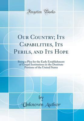 Read Online Our Country; Its Capabilities, Its Perils, and Its Hope: Being a Plea for the Early Establishment of Gospel Institutions in the Destitute Portions of the United States (Classic Reprint) - Unknown | PDF