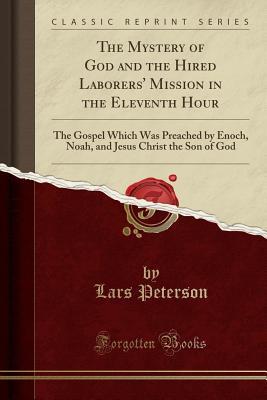 Full Download The Mystery of God and the Hired Laborers' Mission in the Eleventh Hour: The Gospel Which Was Preached by Enoch, Noah, and Jesus Christ the Son of God (Classic Reprint) - Lars Peterson | PDF