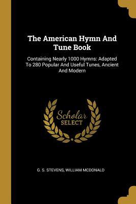 Read Online The American Hymn And Tune Book: Containing Nearly 1000 Hymns: Adapted To 280 Popular And Useful Tunes, Ancient And Modern - G S Stevens | PDF