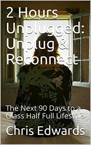 Read Online 2 Hours Unplugged: Unplug & Reconnect: The Next 90 Days to a Glass Half Full Lifestyle - Chris Edwards | PDF
