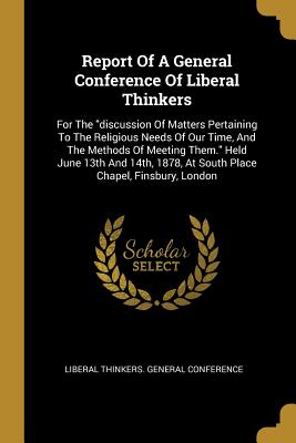 Full Download Report Of A General Conference Of Liberal Thinkers: For The discussion Of Matters Pertaining To The Religious Needs Of Our Time, And The Methods Of Meeting Them. Held June 13th And 14th, 1878, At South Place Chapel, Finsbury, London - Liberal Thinkers General Conference file in PDF